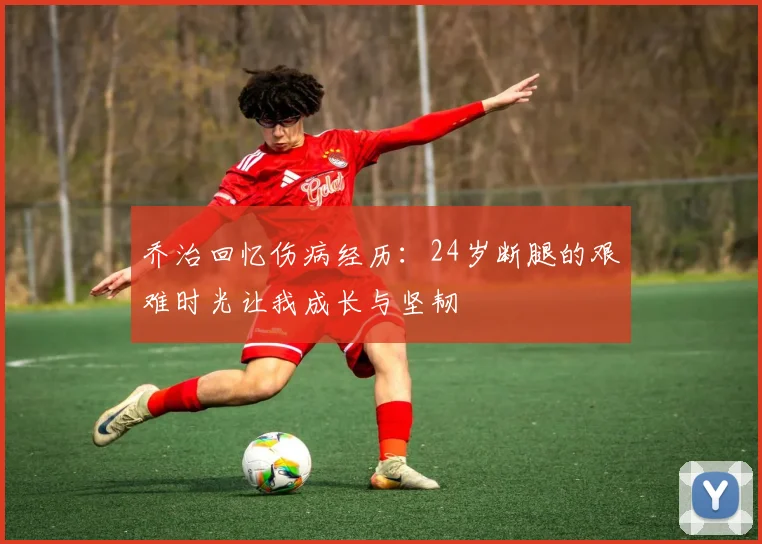 乔治回忆伤病经历：24岁断腿的艰难时光让我成长与坚韧
