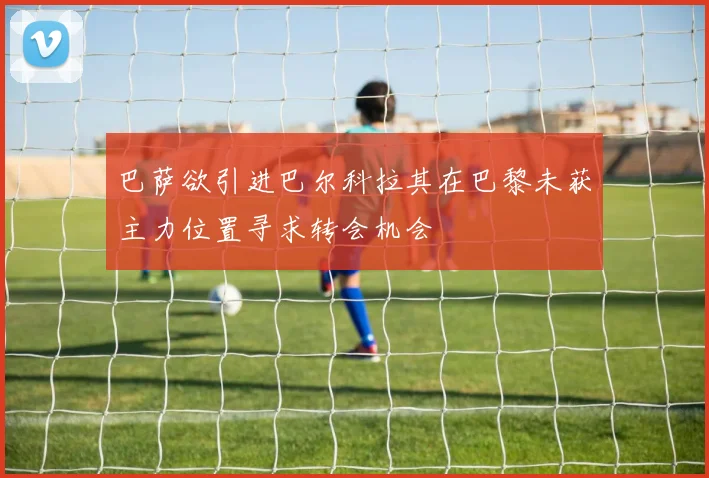 巴萨欲引进巴尔科拉其在巴黎未获主力位置寻求转会机会