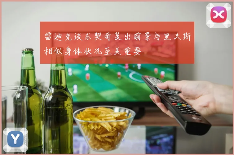 雷迪克谈东契奇复出前景与里夫斯相似身体状况至关重要