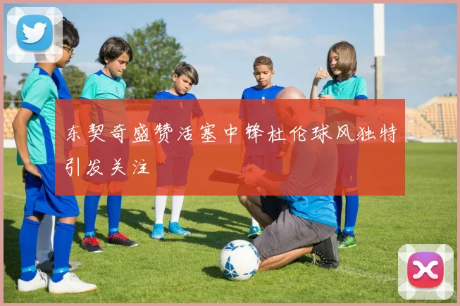 东契奇盛赞活塞中锋杜伦球风独特引发关注