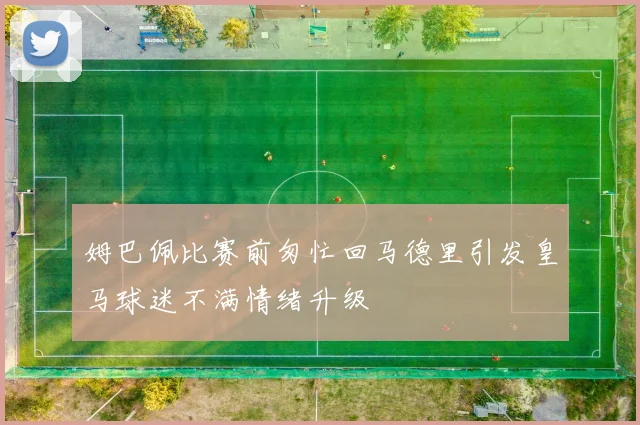 姆巴佩比赛前匆忙回马德里引发皇马球迷不满情绪升级