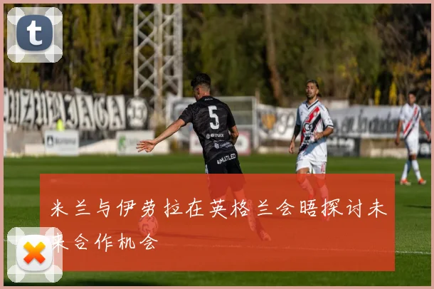 米兰与伊劳拉在英格兰会晤探讨未来合作机会