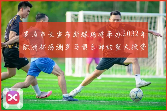 罗马市长宣布新球场将承办2032年欧洲杯感谢罗马俱乐部的重大投资