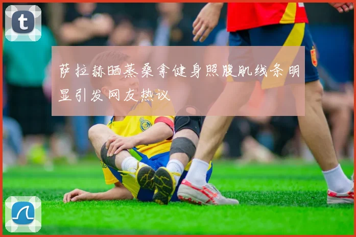 萨拉赫晒蒸桑拿健身照腹肌线条明显引发网友热议