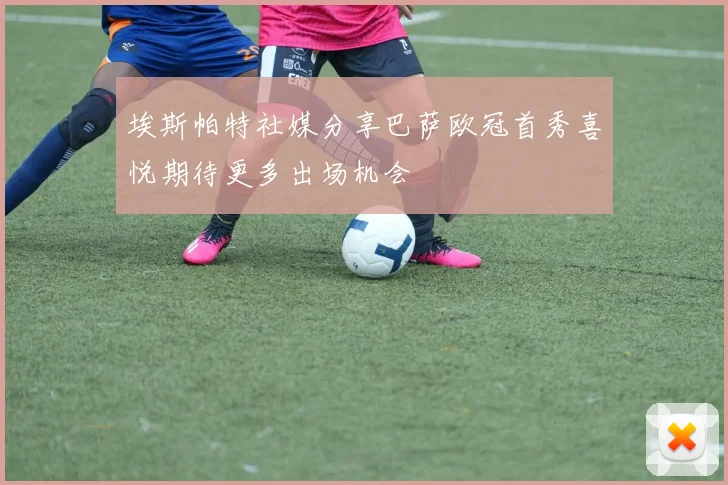 埃斯帕特社媒分享巴萨欧冠首秀喜悦期待更多出场机会