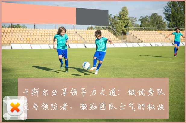 卡斯尔分享领导力之道：做优秀队友与领防者，激励团队士气的秘诀