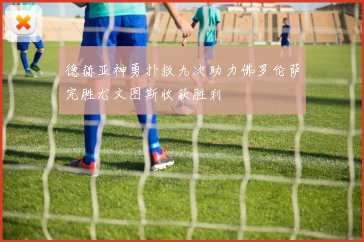 德赫亚神勇扑救九次助力佛罗伦萨完胜尤文图斯收获胜利