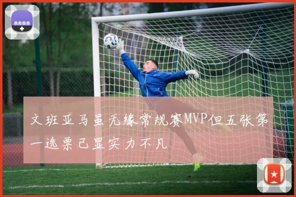 文班亚马虽无缘常规赛MVP但五张第一选票已显实力不凡